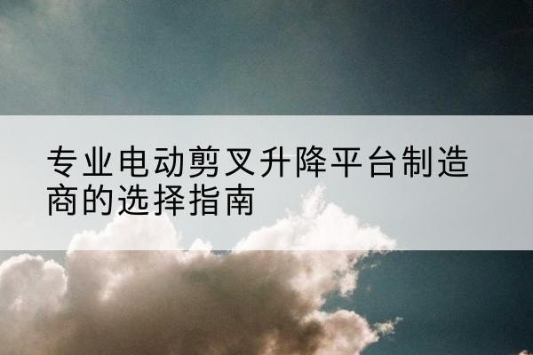 汉寿电动剪叉升降平台厂家-专业电动剪叉升降平台制造商的选择指南