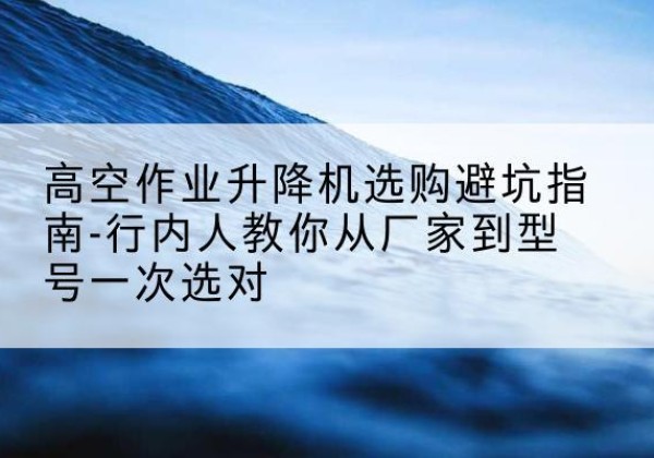 汉寿升降平台厂家-高空作业升降机选购避坑指南-行内人教你从厂家到型号一次选对