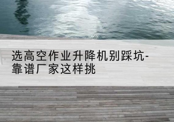 汉寿剪叉式升降机厂家-选高空作业升降机别踩坑-靠谱厂家这样挑