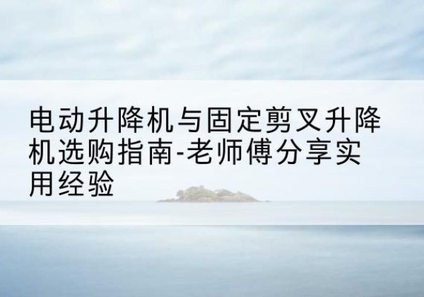 汉寿电动升降机怎么选-电动升降机与固定剪叉升降机选购指南-老师傅分享实用经验