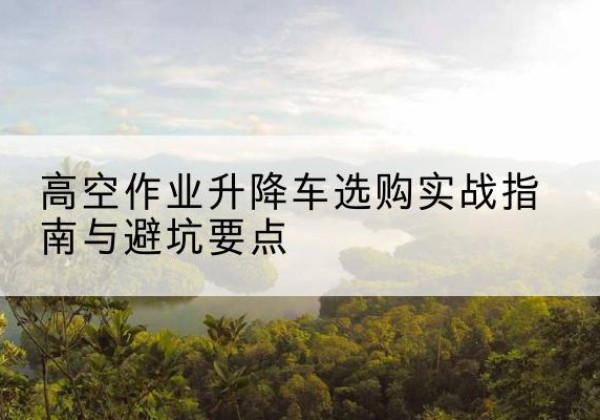 汉寿升降车怎么选-高空作业升降车选购实战指南与避坑要点