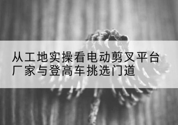 汉寿电动剪叉升降平台厂家-从工地实操看电动剪叉平台厂家与登高车挑选门道