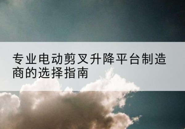 汉寿电动剪叉升降平台厂家-专业电动剪叉升降平台制造商的选择指南