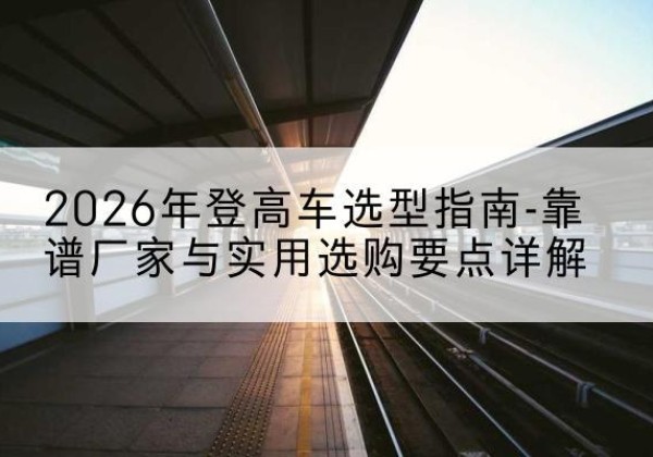 汉寿登高车厂家推荐-2026年登高车选型指南-靠谱厂家与实用选购要点详解